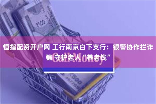 恒指配资开户网 工行南京白下支行：银警协作拦诈骗 守护老人“养老钱”