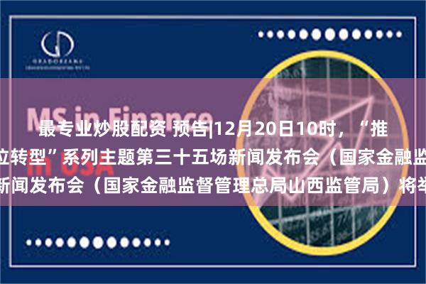 最专业炒股配资 预告|12月20日10时，“推动高质量发展 深化全方位转型”系列主题第三十五场新闻发布会（国家金融监督管理总局山西监管局）将举行