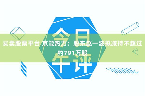 买卖股票平台 京能热力：股东赵一波拟减持不超过约791万股