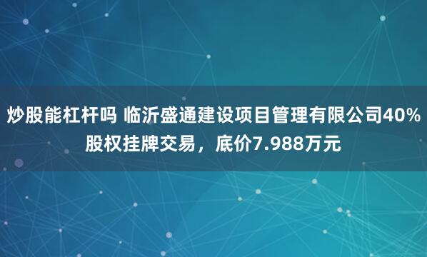 炒股能杠杆吗 临沂盛通建设项目管理有限公司40%股权挂牌交易，底价7.988万元