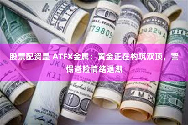 股票配资是 ATFX金属：黄金正在构筑双顶，警惕避险情绪退潮