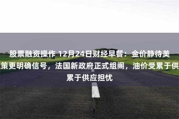 股票融资操作 12月24日财经早餐：金价静待美联储政策更明确信号，法国新政府正式组阁，油价受累于供应担忧