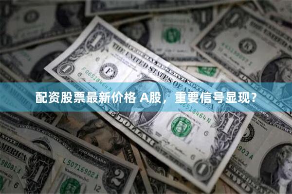 配资股票最新价格 A股，重要信号显现？