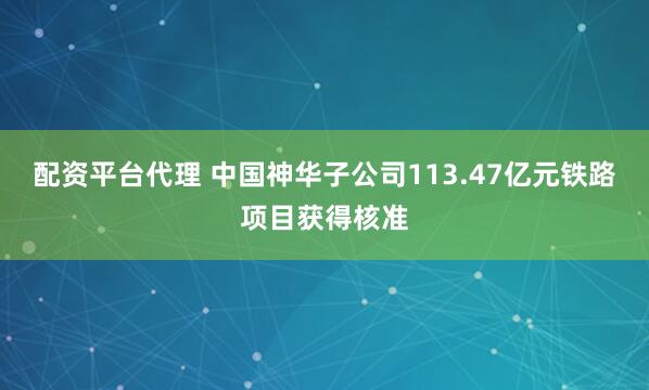 配资平台代理 中国神华子公司113.47亿元铁路项目获得核准