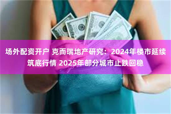 场外配资开户 克而瑞地产研究：2024年楼市延续筑底行情 2025年部分城市止跌回稳