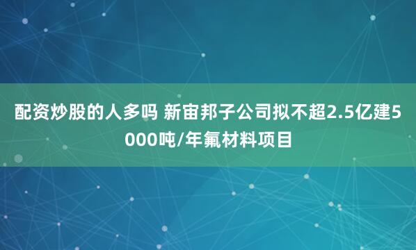 配资炒股的人多吗 新宙邦子公司拟不超2.5亿建5000吨/年氟材料项目