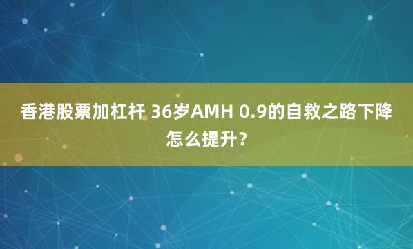 香港股票加杠杆 36岁AMH 0.9的自救之路下降怎么提升？