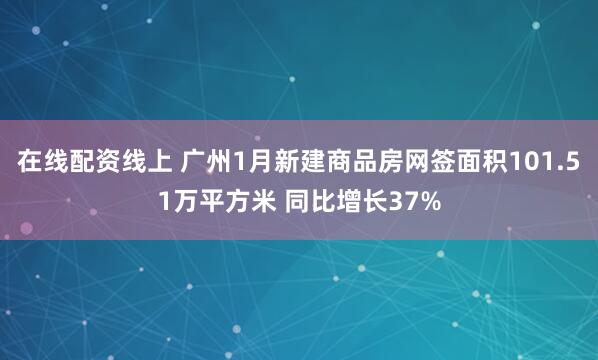 在线配资线上 广州1月新建商品房网签面积101.51万平方米 同比增长37%