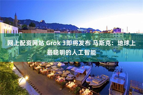 网上配资网站 Grok 3即将发布 马斯克：地球上最聪明的人工智能