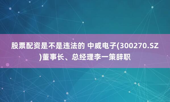 股票配资是不是违法的 中威电子(300270.SZ)董事长、总经理李一策辞职