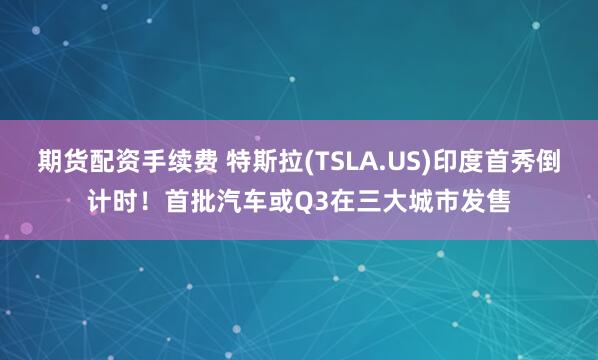 期货配资手续费 特斯拉(TSLA.US)印度首秀倒计时！首批汽车或Q3在三大城市发售