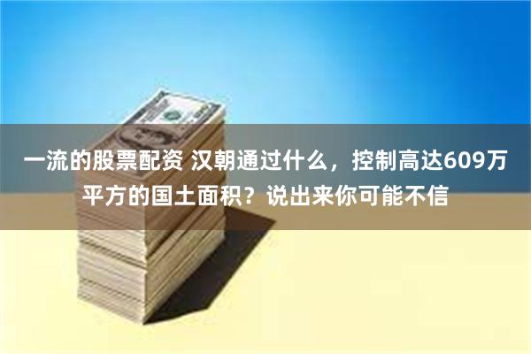 一流的股票配资 汉朝通过什么，控制高达609万平方的国土面积？说出来你可能不信