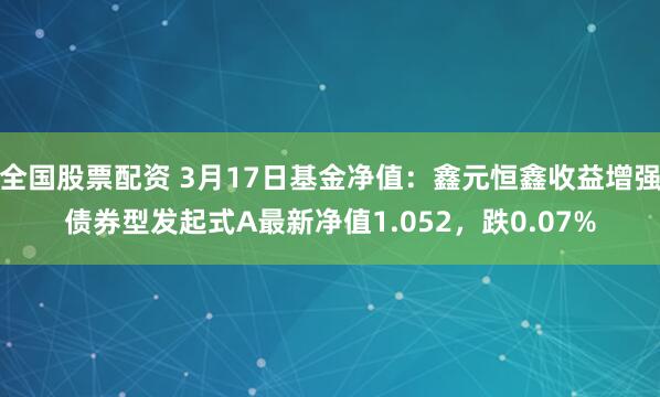 全国股票配资 3月17日基金净值：鑫元恒鑫收益增强债券型发起式A最新净值1.052，跌0.07%