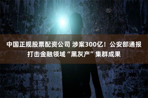中国正规股票配资公司 涉案300亿！公安部通报打击金融领域“黑灰产”集群成果