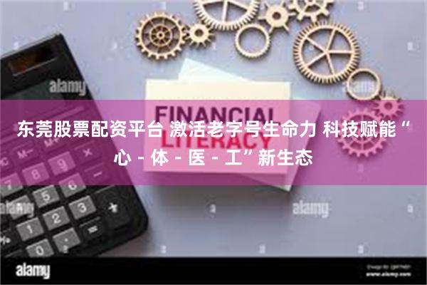 东莞股票配资平台 激活老字号生命力 科技赋能“心－体－医－工”新生态