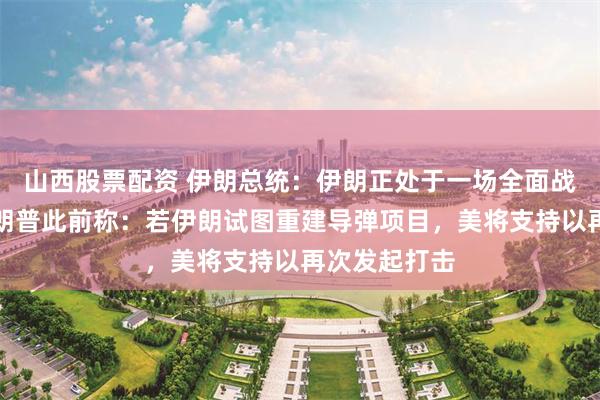 山西股票配资 伊朗总统：伊朗正处于一场全面战争之中！特朗普此前称：若伊朗试图重建导弹项目，美将支持以再次发起打击